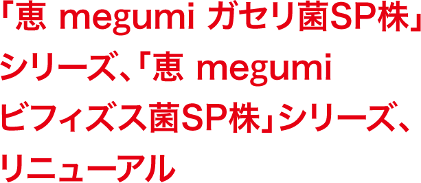 「恵 megumi ガセリ菌ＳＰ株」シリーズ、「恵 megumi ビフィズス菌ＳＰ株」シリーズ、リニューアル